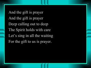 And the gift is prayer And the gift is prayer Deep calling out to deep The Spirit holds with care Let’s sing in all the waiting For the gift to us is prayer.