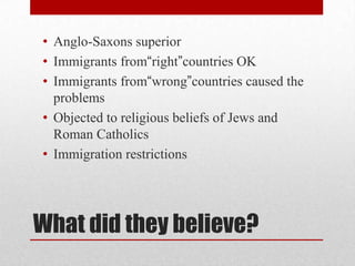 What did they believe?Anglo-Saxons superiorImmigrants from“right”countries OKImmigrants from“wrong”countries caused the problemsObjected to religious beliefs of Jews and Roman CatholicsImmigration restrictions