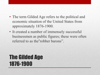 The Gilded Age1876-1900The term Gilded Age refers to the political and economic situation of the United States from approximately 1876-1900.It created a number of immensely successful businessmen as public figures; these were often referred to as the“robber barons”.