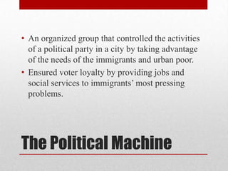 The Political MachineAn organized group that controlled the activities of a political party in a city by taking advantage of the needs of the immigrants and urban poor.Ensured voter loyalty by providing jobs and social services to immigrants’ most pressing problems.