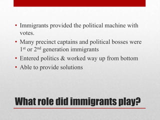 What role did immigrants play?Immigrants provided the political machine with votes.Many precinct captains and political bosses were 1st or 2nd generation immigrantsEntered politics & worked way up from bottomAble to provide solutions