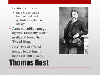 Thomas NastPolitical cartoonistSanta Claus, Uncle Sam, and political symbols – elephant & donkeyAroused public outrage against Tammany Hall’s graft, and broke the Tweed Ring.Boss Tweed offered money to get him to cease cartoon attacks.