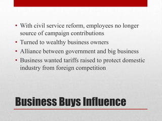 Business Buys InfluenceWith civil service reform, employees no longer source of campaign contributionsTurned to wealthy business ownersAlliance between government and big businessBusiness wanted tariffs raised to protect domestic industry from foreign competition