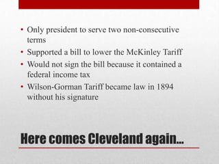 Here comes Cleveland again…Only president to serve two non-consecutive termsSupported a bill to lower the McKinley TariffWould not sign the bill because it contained a federal income taxWilson-Gorman Tariff became law in 1894 without his signature