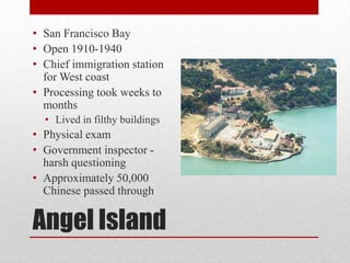 Angel IslandSan Francisco BayOpen 1910-1940 Chief immigration station for West coastProcessing took weeks to monthsLived in filthy buildingsPhysical examGovernment inspector - harsh questioningApproximately 50,000 Chinese passed through