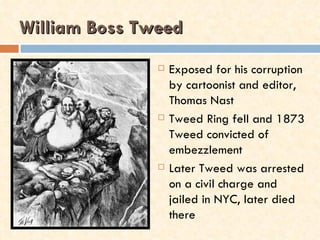 William Boss Tweed
                  Exposed for his corruption
                   by cartoonist and editor,
                   Thomas Nast
                  Tweed Ring fell and 1873
                   Tweed convicted of
                   embezzlement
                  Later Tweed was arrested
                   on a civil charge and
                   jailed in NYC, later died
                   there
 