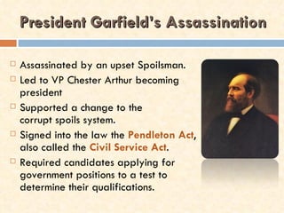 President Garfield’s Assassination

   Assassinated by an upset Spoilsman.
   Led to VP Chester Arthur becoming
    president
   Supported a change to the
    corrupt spoils system.
   Signed into the law the Pendleton Act,
    also called the Civil Service Act.
   Required candidates applying for
    government positions to a test to
    determine their qualifications.
 