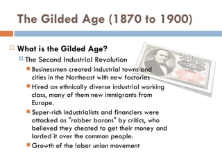 The Gilded Age (1870 to 1900)
   What is the Gilded Age?
     The   Second Industrial Revolution
       Businessmen    created industrial towns and
        cities in the Northeast with new factories
       Hired an ethnically diverse industrial working
        class, many of them new immigrants from
        Europe.
       Super-rich industrialists and financiers were
        attacked as "robber barons" by critics, who
        believed they cheated to get their money and
        lorded it over the common people.
       Growth of the labor union movement
 