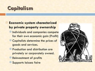 Capitalism

   Economic system characterized
    by private property ownership
     Individuals and companies compete
      for their own economic gain (Profit)
     Capitalists determine the prices of
      goods and services.
     Production and distribution are
      privately or corporately owned.
     Reinvestment of profits

     Supports laissez faire
 