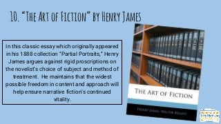 10.“TheArtofFiction”byHenryJames
In this classic essay which originally appeared
in his 1888 collection “Partial Portraits,” Henry
James argues against rigid proscriptions on
the novelist’s choice of subject and method of
treatment. He maintains that the widest
possible freedom in content and approach will
help ensure narrative fiction’s continued
vitality.
 