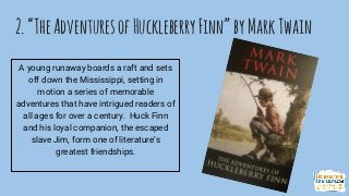 2.“TheAdventuresofHuckleberryFinn”byMarkTwain
A young runaway boards a raft and sets
off down the Mississippi, setting in
motion a series of memorable
adventures that have intrigued readers of
all ages for over a century. Huck Finn
and his loyal companion, the escaped
slave Jim, form one of literature’s
greatest friendships.
 