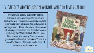 3.“Alice’sAdventuresinWonderland”byLewisCarroll
The story is deeply but gently satiric,
enlivened with an imaginative plot and
brilliant use of nonsense, as it relates Alice’
s adventures in a bizarre, topsy-turvy land
underground. There she encounters a cast
of strange characters and fanciful beasts,
including the White Rabbit, March Hare,
Mad Hatter, the sleepy Dormouse and
grinning Cheshire Cat, the Mock Turtle, the
dreadful Queen of Hearts, and a host of
other unusual creatures.
 