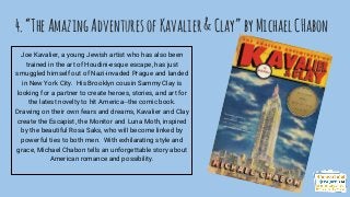 4.“TheAmazingAdventuresofKavalier&Clay”byMichaelCHabon
Joe Kavalier, a young Jewish artist who has also been
trained in the art of Houdini-esque escape, has just
smuggled himself out of Nazi-invaded Prague and landed
in New York City. His Brooklyn cousin Sammy Clay is
looking for a partner to create heroes, stories, and art for
the latest novelty to hit America--the comic book.
Drawing on their own fears and dreams, Kavalier and Clay
create the Escapist, the Monitor and Luna Moth, inspired
by the beautiful Rosa Saks, who will become linked by
powerful ties to both men. With exhilarating style and
grace, Michael Chabon tells an unforgettable story about
American romance and possibility.
 