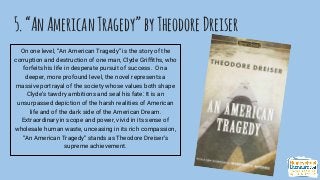 5.“AnAmericanTragedy”byTheodoreDreiser
On one level, “An American Tragedy” is the story of the
corruption and destruction of one man, Clyde Griffiths, who
forfeits his life in desperate pursuit of success. On a
deeper, more profound level, the novel represents a
massive portrayal of the society whose values both shape
Clyde’s tawdry ambitions and seal his fate: It is an
unsurpassed depiction of the harsh realities of American
life and of the dark side of the American Dream.
Extraordinary in scope and power, vivid in its sense of
wholesale human waste, unceasing in its rich compassion,
“An American Tragedy” stands as Theodore Dreiser’s
supreme achievement.
 