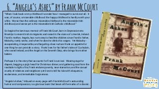 6.“Angela’sAshes”byFrankMcCourt
“When I look back on my childhood I wonder how I managed to survive at all. It
was, of course, a miserable childhood: the happy childhood is hardly worth your
while. Worse than the ordinary miserable childhood is the miserable Irish
childhood, and worse yet is the miserable Irish Catholic childhood.”
So begins the luminous memoir of Frank McCourt, born in Depression-era
Brooklyn to recent Irish immigrants and raised in the slums of Limerick, Ireland.
Frank’s mother, Angela, has no money to feed the children since Frank’s father,
Malachy, rarely works, and when he does he drinks his wages. Yet Malachy--
exasperating, irresponsible, and beguiling--does nurture Frank an appetite for
one thing he can provide: a story. Frank lives for his father’s tales of Cuchulain,
who saved Ireland, and the Angel on the Seventh Step, who brings his mother
babies.
Perhaps it is the story that accounts for Frank’s survival. Wearing rags for
diapers, begging a pig’s head for Christmas dinner, and gathering coal from the
roadside to light a fire, Frank endures poverty, near-starvation, and the casual
cruelty of relatives and neighbors--yet lives to tell his tale with eloquence,
exuberance, and remarkable forgiveness.
“Angela’s Ashes,” imbued on every page with Frank McCourt’s astounding
humor and compassion, is a glorious book that bears all the marks of a classic.
 