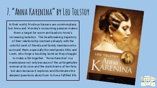 7.“AnnaKarenina”byLeoTolstoy
In their world, frivolous liaisons are commonplace,
but Anna and Vronsky’s consuming passion makes
them a target for scorn and leads to Anna’s
increasing isolation. The heartbreaking trajectory
of their relationship contrasts sharply with the
colorful swirl of friends and family members who
surround them, especially the newlyweds Kitty and
Levin, who forge a touching bond as they struggle
to make a life together. “Anna Karenina” is a
masterpiece not only because of the unforgettable
woman at its core and the stark drama of her fate,
but also because it explores and illuminates the
deepest questions about how to live a fulfilled life.
 