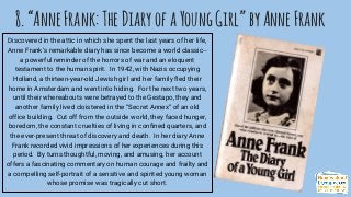 8.“AnneFrank:TheDiaryofaYoungGirl”byAnneFrank
Discovered in the attic in which she spent the last years of her life,
Anne Frank’s remarkable diary has since become a world classic--
a powerful reminder of the horrors of war and an eloquent
testament to the human spirit. In 1942, with Nazis occupying
Holland, a thirteen-year-old Jewish girl and her family fled their
home in Amsterdam and went into hiding. For the next two years,
until their whereabouts were betrayed to the Gestapo, they and
another family lived cloistered in the “Secret Annex” of an old
office building. Cut off from the outside world, they faced hunger,
boredom, the constant cruelties of living in confined quarters, and
the ever-present threat of discovery and death. In her diary Anne
Frank recorded vivid impressions of her experiences during this
period. By turns thoughtful, moving, and amusing, her account
offers a fascinating commentary on human courage and frailty and
a compelling self-portrait of a sensitive and spirited young woman
whose promise was tragically cut short.
 