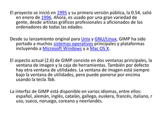 El proyecto se inició en 1995 y su primera versión pública, la 0.54, salió en enero de 1996. Ahora, es usado por una gran variedad de gente, desde artistas gráficos profesionales a aficionados de los ordenadores de todas las edades.Desde su lanzamiento original para Unix y GNU/Linux, GIMP ha sido portado a muchos sistemas operativos principales y plataformas incluyendo a Microsoft Windows y a Mac OS X.El aspecto actual (2.6) de GIMP consiste en dos ventanas principales, la ventana de imagen y la caja de herramientas. También por defecto hay otra ventana de utilidades. La ventana de imagen está siempre bajo la ventana de utilidades, pero puede ponerse por encima usando la tecla Tab.La interfaz de GIMP está disponible en varios idiomas, entre ellos: español, alemán, inglés, catalán, gallego, euskera, francés, italiano, ruso, sueco, noruego, coreano y neerlandés.
