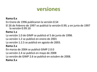 versionesRama 0.xEn Enero de 1996 publicaron la versión 0.54El 26 de Febrero de 1997 se publicó la versión 0.99, y en junio de 1997 la versión 0.99.10Rama 1.xLa versión 1.0 de GIMP se publicó el 5 de junio de 1998.La versión 1.2 se publicó en enero de 2001La versión 1.2.5 se publicó en agosto de 2003.Rama 2.xEn marzo de 2004 se publicó GIMP 2.0.0La versión 2.4 se publicó en mayo de 2008La versión de GIMP 2.6 se publicó en octubre de 2008.Rama 3.x