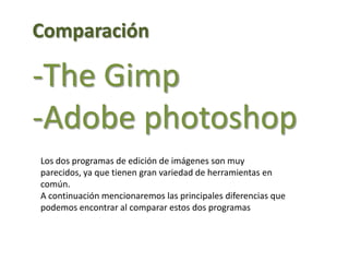 Comparación-TheGimp-Adobe photoshopLos dos programas de edición de imágenes son muy parecidos, ya que tienen gran variedad de herramientas en común.A continuación mencionaremos las principales diferencias que podemos encontrar al comparar estos dos programas