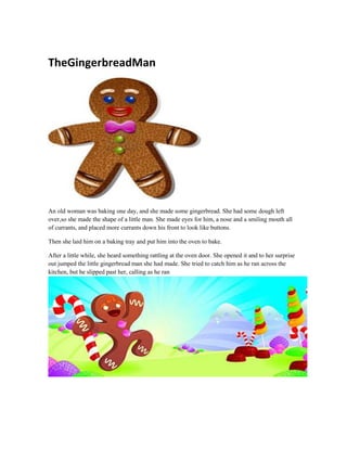 TheGingerbreadMan
An old woman was baking one day, and she made some gingerbread. She had some dough left
over,so she made the shape of a little man. She made eyes for him, a nose and a smiling mouth all
of currants, and placed more currants down his front to look like buttons.
Then she laid him on a baking tray and put him into the oven to bake.
After a little while, she heard something rattling at the oven door. She opened it and to her surprise
out jumped the little gingerbread man she had made. She tried to catch him as he ran across the
kitchen, but he slipped past her, calling as he ran
 
