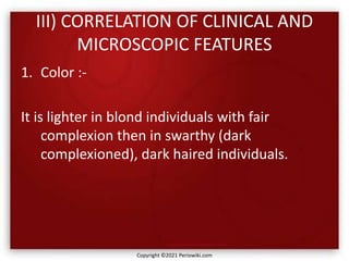 III) CORRELATION OF CLINICAL AND
MICROSCOPIC FEATURES
1. Color :-
It is lighter in blond individuals with fair
complexion then in swarthy (dark
complexioned), dark haired individuals.
Copyright ©2021 Periowiki.com
 