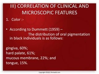 III) CORRELATION OF CLINICAL AND
MICROSCOPIC FEATURES
1. Color :-
• According to Dummett (1959) –
The distribution of oral pigmentation
in black individuals is as follows:
gingiva, 60%;
hard palate, 61%;
mucous membrane, 22%; and
tongue, 15%.
Copyright ©2021 Periowiki.com
 