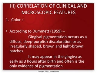 III) CORRELATION OF CLINICAL AND
MICROSCOPIC FEATURES
1. Color :-
• According to Dummett (1959) –
Gingival pigmentation occurs as a
diffuse, deep-purplish discoloration or as
irregularly shaped, brown and light-brown
patches.
It may appear in the gingiva as
early as 3 hours after birth and often is the
only evidence of pigmentation.
Copyright ©2021 Periowiki.com
 