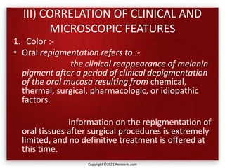 III) CORRELATION OF CLINICAL AND
MICROSCOPIC FEATURES
1. Color :-
• Oral repigmentation refers to :-
the clinical reappearance of melanin
pigment after a period of clinical depigmentation
of the oral mucosa resulting from chemical,
thermal, surgical, pharmacologic, or idiopathic
factors.
Information on the repigmentation of
oral tissues after surgical procedures is extremely
limited, and no definitive treatment is offered at
this time.
Copyright ©2021 Periowiki.com
 