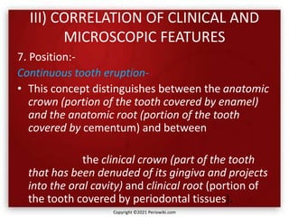 III) CORRELATION OF CLINICAL AND
MICROSCOPIC FEATURES
7. Position:-
Continuous tooth eruption-
• This concept distinguishes between the anatomic
crown (portion of the tooth covered by enamel)
and the anatomic root (portion of the tooth
covered by cementum) and between
the clinical crown (part of the tooth
that has been denuded of its gingiva and projects
into the oral cavity) and clinical root (portion of
the tooth covered by periodontal tissues).
Copyright ©2021 Periowiki.com
 