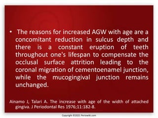 • The reasons for increased AGW with age are a
concomitant reduction in sulcus depth and
there is a constant eruption of teeth
throughout one's lifespan to compensate the
occlusal surface attrition leading to the
coronal migration of cementoenamel junction,
while the mucogingival junction remains
unchanged.
Ainamo J, Talari A. The increase with age of the width of attached
gingiva. J Periodontal Res 1976;11:182-8.
Copyright ©2021 Periowiki.com
 