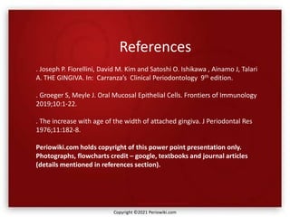 References
. Joseph P. Fiorellini, David M. Kim and Satoshi O. Ishikawa , Ainamo J, Talari
A. THE GINGIVA. In: Carranza’s Clinical Periodontology 9th edition.
. Groeger S, Meyle J. Oral Mucosal Epithelial Cells. Frontiers of Immunology
2019;10:1-22.
. The increase with age of the width of attached gingiva. J Periodontal Res
1976;11:182-8.
Periowiki.com holds copyright of this power point presentation only.
Photographs, flowcharts credit – google, textbooks and journal articles
(details mentioned in references section).
Copyright ©2021 Periowiki.com
 