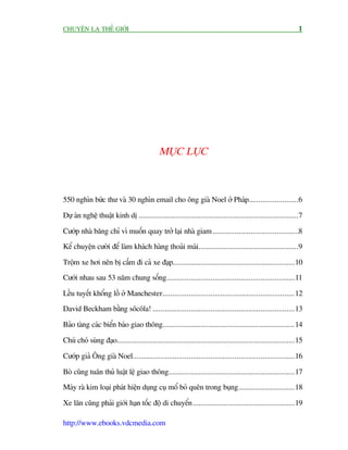 CHUYÏÅN LAÅ THÏË GIÚÁI                                                                                       1




                                            MUÅC LUÅC



550 nghòn bûác thû vaâ 30 nghòn email cho öng giaâ Noel úã Phaáp.........................6

Dûå aán nghïå thuêåt kinh dõ ................................................................................7

Cûúáp nhaâ bùng chó vò muöën quay trúã laåi nhaâ giam ...........................................8
Kïí chuyïån cûúâi àïí laâm khaách haâng thoaãi maái ..................................................9

Tröåm xe húi nïn bõ cêëm ài caã xe àaåp.............................................................10
Cûúái nhau sau 53 nùm chung söëng................................................................11

Lïìu tuyïët khöíng löì úã Manchester.................................................................. 12
David Beckham bùçng söcöla! .......................................................................13

Baão taâng caác biïín baáo giao thöng.................................................................. 14

Chuá choá suâng àaåo.........................................................................................15

Cûúáp giaã Öng giaâ Noel.................................................................................16

Boâ cuäng tuên thuã luêåt lïå giao thöng...............................................................17
Maáy raâ kim loaåi phaát hiïån duång cuå möí boã quïn trong buång............................18

Xe lùn cuäng phaãi giúái haån töëc àöå di chuyïín ...................................................19

http://www.ebooks.vdcmedia.com
 