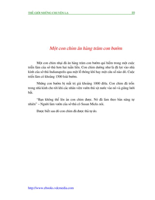 THÏË GIÚÁI NHÛÄNG CHUYÏÅN LAÅ                                                         10




                 Möåt con chim ùn haâng trùm con bûúám

        Möåt con chim nhaåi àaä ùn haâng trùm con bûúám quñ hiïëm trong möåt cuöåc
triïîn laäm cuãa súã thuá hún hai tuêìn liïìn. Con chim dûúâng nhû laâ àaä loåt vaâo nhaâ
kñnh cuãa súã thuá Indianapolis qua möåt löî thöng khñ hay möåt cûãa söí naâo àoá. Cuöåc
triïín laäm coá khoaãng 1500 loaâi bûúám.
      Nhûäng con bûúám bõ mêët trõ giaá khoaãng 1000 àöla. Con chim àaä tröën
trong nhaâ kñnh cho túái khi caác nhên viïn vûúân thuá xõt nûúác vaâo noá vaâ giùng lûúái
bùæt.

      “Baån khöng thïí lïn aán con chim àûúåc. Noá àaä laâm theo baãn nùng tûå
nhiïn” – Ngûúâi laâm vûúân cuãa súã thuá cö Susan Micks noái.

       Àûúåc biïët sau àoá con chim àaä àûúåc thaã tûå do.




http://www.ebooks.vdcmedia.com
 