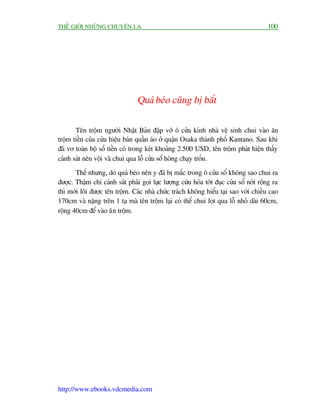 THÏË GIÚÁI NHÛÄNG CHUYÏÅN LAÅ                                                           100




                                 Quaá beáo cuäng bõ bùæt

       Tïn tröåm ngûúâi Nhêåt Baãn àêåp vúä ö cûãa kñnh nhaâ vïå sinh chui vaâo ùn
tröåm tiïìn cuãa cûãa hiïåu baán quêìn aáo úã quêån Osaka thaânh phöë Kantano. Sau khi
àaä vú toaân böå söë tiïìn coá trong keát khoaãng 2.500 USD, tïn tröåm phaát hiïån thêëy
caãnh saát nïn vöåi vaä chui qua löî cûãa söí hoâng chaåy tröën.
       Thïë nhûng, do quaá beáo nïn y àaä bõ mùæc trong ö cûãa söí khöng sao chui ra
àûúåc. Thêåm chñ caãnh saát phaãi goåi lûåc lûúång cûáu hoãa túái àuåc cûãa söí núái röång ra
thò múái löi àûúåc tïn tröåm. Caác nhaâ chûác traách khöng hiïíu taåi sao vúái chiïìu cao
170cm vaâ nùång trïn 1 taå maâ tïn tröåm laåi coá thïí chui loåt qua löî nhoã daâi 60cm,
röång 40cm àïí vaâo ùn tröåm.




http://www.ebooks.vdcmedia.com
 