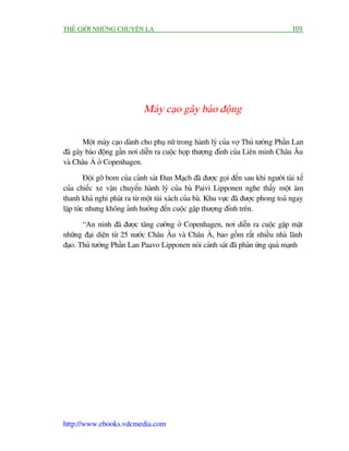 THÏË GIÚÁI NHÛÄNG CHUYÏÅN LAÅ                                                         101




                              Maáy caåo gêy baáo àöång

       Möåt maáy caåo daânh cho phuå nûä trong haânh lyá cuãa vúå Thuã tûúáng Phêìn Lan
àaä gêy baáo àöång gêìn núi diïîn ra cuöåc hoåp thûúång àónh cuãa Liïn minh Chêu Êu
vaâ Chêu AÁ úã Copenhagen.

         Àöåi gúä bom cuãa caãnh saát Àan Maåch àaä àûúåc goåi àïën sau khi ngûúâi taâi xïë
cuãa chiïëc xe vêån chuyïín haânh lyá cuãa baâ Paivi Lipponen nghe thêëy möåt êm
thanh khaã nghi phaát ra tûâ möåt tuái xaách cuãa baâ. Khu vûåc àaä àûúåc phong toaã ngay
lêåp tûác nhûng khöng aãnh hûúãng àïën cuöåc gùåp thûúång àónh trïn.

       “An ninh àaä àûúåc tùng cûúâng úã Copenhagen, núi diïîn ra cuöåc gùåp mùåt
nhûäng àaåi diïån tûâ 25 nûúác Chêu Êu vaâ Chêu AÁ, bao göìm rêët nhiïìu nhaâ laänh
àaåo. Thuã tûúáng Phêìn Lan Paavo Lipponen noái caãnh saát àaä phaãn ûáng quaá maånh




http://www.ebooks.vdcmedia.com
 