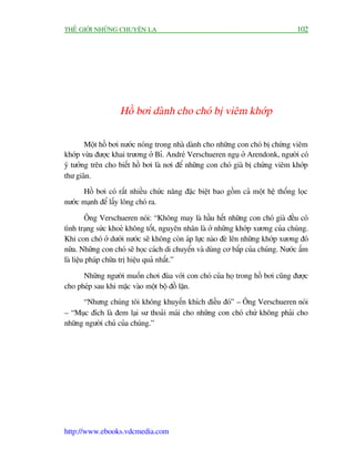 THÏË GIÚÁI NHÛÄNG CHUYÏÅN LAÅ                                                      102




                    Höì búi daânh cho choá bõ viïm khúáp

        Möåt höì búi nûúác noáng trong nhaâ daânh cho nhûäng con choá bõ chûáng viïm
khúáp vûâa àûúåc khai trûúng úã Bó. Andreá Verschueren nguå úã Arendonk, ngûúâi coá
yá tûúãng trïn cho biïët höì búi laâ núi àïí nhûäng con choá giaâ bõ chûáng viïm khúáp
thû giaän.
      Höì búi coá rêët nhiïìu chûác nùng àùåc biïåt bao göìm caã möåt hïå thöëng loåc
nûúác maånh àïí lêëy löng choá ra.

         Öng Verschueren noái: “Khöng may laâ hêìu hïët nhûäng con choá giaâ àïìu coá
tònh traång sûác khoeã khöng töët, nguyïn nhên laâ úã nhûäng khúáp xûúng cuãa chuáng.
Khi con choá úã dûúái nûúác seä khöng coân aáp lûåc naâo àeâ lïn nhûäng khúáp xûúng àoá
nûäa. Nhûäng con choá seä hoåc caách di chuyïín vaâ duâng cú bùæp cuãa chuáng. Nûúác êëm
laâ liïåu phaáp chûäa trõ hiïåu quaã nhêët.”

      Nhûäng ngûúâi muöën chúi àuâa vúái con choá cuãa hoå trong höì búi cuäng àûúåc
cho pheáp sau khi mùåc vaâo möåt böå àöì lùån.
      “Nhûng chuáng töi khöng khuyïën khñch àiïìu àoá” – Öng Verschueren noái
– “Muåc àñch laâ àem laåi sû thoaãi maái cho nhûäng con choá chûá khöng phaãi cho
nhûäng ngûúâi chuã cuãa chuáng.”




http://www.ebooks.vdcmedia.com
 