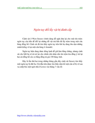 THÏË GIÚÁI NHÛÄNG CHUYÏÅN LAÅ                                                            103




                       Ngoán tay àöíi lêëy vêåt bõ àaánh cùæp

       Caãnh saát úã West Sussex (Anh) àang àïì nghõ àûa laåi cho möåt tïn tröåm
ngoán tay cuãa hùæn àïí àöíi laåi nhûäng àöì vêåt maâ hùæn àaä lêëy tröåm trong möåt cûãa
haâng àöìng höì. Caãnh saát àaä tòm thêëy ngoán tay trïn khi hoå àang thu doån nhûäng
maãnh kiïëng vúä taåi möåt cûãa haâng úã Arundel.
        Ngoán tay hiïån àang àûúåc àöng laånh àïí giûä laâm bùçng chûáng, nhûng caãnh
saát cho biïët hoå seä traã noá laåi cho chñnh chuã nhên nïëu tïn tröåm kia àöìng yá traã laåi
hai caái àöìng höì cuác cu bùçng àöìng trõ giaá 150 baãng Anh.

       Àêy laâ lêìn thûá hai trong nhûäng thaáng gêìn àêy caãnh saát Sussex tòm thêëy
möåt ngoán tay bõ àûát lòa. Caái àêìu tiïn àûúåc tòm thêëy nùçm kïë möåt cûãa söí bõ vúä sau
vuå cûúáp boác möåt ngöi nhaâ úã Lewes vaâo thaáng 7 vûâa röìi




http://www.ebooks.vdcmedia.com
 