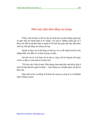 THÏË GIÚÁI NHÛÄNG CHUYÏÅN LAÅ                                                           104




                    Nheát maáy àiïån àaâm àùçng sau möng

       ÚÃ Seác, möåt tuâ nhên coá thïí seä chõu aán tuâ lêu hún sau khi nhûäng ngûúâi gaác
tuâ nghe thêëy êm thanh phaát ra tûâ “möng” cuãa öng ta. Nhûäng ngûúâi gaác tuâ úã
Brno cho biïët hoå àaä phaát hiïån ra ngûúâi tuâ 48 tuöíi trïn giêëu möåt maáy àiïån àaâm
xaách tay nhoã goån àùçng sau möng cuãa öng.
      Ngûúâi tuâ àûúåc cho laâ àaä duâng noá liïn laåc vúái vúå àïí chuêín bõ höëi löå cho
nhûäng nhên viïn àiïìu tra vaâ luêåt sû trong vuå kiïån.

        Sau khi vaâo tuâ vò bõ buöåc töåi ùn cùæp xe, öng ta àaä troâ chuyïån möîi ngaây
vúái baâ vúå àêåu xe caách nhaâ tuâ vaâi trùm meát.

       “Töi laâm viïåc úã àêy tûâ nùm 1996 nhûng chûa tûâng thêëy möåt thûá gò giêëu úã
möåt chöî nhû thïë trïn ngûúâi tuâ nhên” – Sona Haluzova, nûä phaát ngön cuãa nhaâ tuâ
Brno noái.

      Àûúåc biïët caã hai vúå chöìng seä bõ buöåc töåi xuyïn taåc cöng lyá vaâ coá thïí phaãi
chõu 6 thaáng tuâ giam.




http://www.ebooks.vdcmedia.com
 