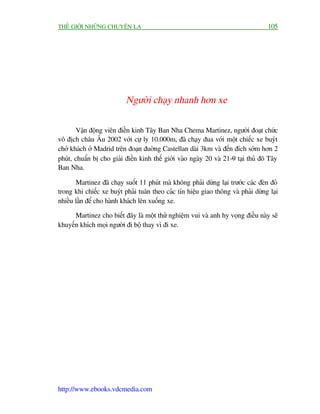 THÏË GIÚÁI NHÛÄNG CHUYÏÅN LAÅ                                                       105




                           Ngûúâi chaåy nhanh hún xe

        Vêån àöång viïn àiïìn kinh Têy Ban Nha Chema Martinez, ngûúâi àoaåt chûác
vö àõch chêu Êu 2002 vúái cûå ly 10.000m, àaä chaåy àua vúái möåt chiïëc xe buyát
chúã khaách úã Madrid trïn àoaån àuúâng Castellan daâi 3km vaâ àïën àñch súám hún 2
phuát, chuêín bõ cho giaãi àiïìn kinh thïë giúái vaâo ngaây 20 vaâ 21-9 taåi thuã àö Têy
Ban Nha.

       Martinez àaä chaåy suöët 11 phuát maâ khöng phaãi dûâng laåi trûúác caác àeân àoã
trong khi chiïëc xe buyát phaãi tuên theo caác tñn hiïåu giao thöng vaâ phaãi dûâng laåi
nhiïìu lêìn àïí cho haânh khaách lïn xuöëng xe.

      Martinez cho biïët àêy laâ möåt thûã nghiïåm vui vaâ anh hy voång àiïìu naây seä
khuyïën khñch moåi ngûúâi ài böå thay vò ài xe.




http://www.ebooks.vdcmedia.com
 