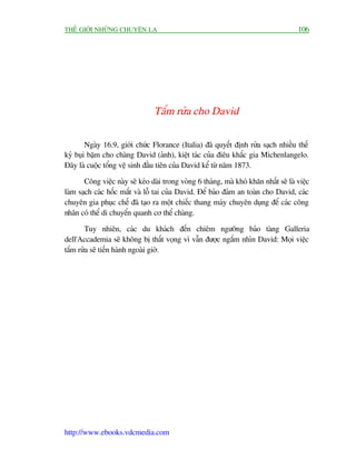 THÏË GIÚÁI NHÛÄNG CHUYÏÅN LAÅ                                                          106




                                 Tùæm rûãa cho David

        Ngaây 16.9, giúái chûác Florance (Italia) àaä quyïët àõnh rûãa saåch nhiïìu thïë
kyã buåi bùåm cho chaâng David (aãnh), kiïåt taác cuãa àiïu khùæc gia Michenlangelo.
Àêy laâ cuöåc töíng vïå sinh àêìu tiïn cuãa David kïí tûâ nùm 1873.

       Cöng viïåc naây seä keáo daâi trong voâng 6 thaáng, maâ khoá khùn nhêët seä laâ viïåc
laâm saåch caác höëc mùæt vaâ löî tai cuãa David. Àïí baão àaãm an toaân cho David, caác
chuyïn gia phuåc chïë àaä taåo ra möåt chiïëc thang maáy chuyïn duång àïí caác cöng
nhên coá thïí di chuyïín quanh cú thïí chaâng.

       Tuy nhiïn, caác du khaách àïën chiïm ngûúäng baão taâng Galleria
dell'Accademia seä khöng bõ thêët voång vò vêîn àûúåc ngùæm nhòn David: Moåi viïåc
tùæm rûãa seä tiïën haânh ngoaâi giúâ.




http://www.ebooks.vdcmedia.com
 