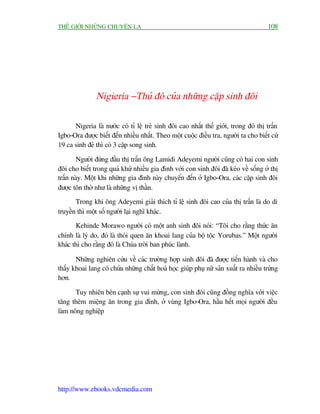 THÏË GIÚÁI NHÛÄNG CHUYÏÅN LAÅ                                                          108




               Nigieria - Thuã àö cuãa nhûäng cùåp sinh àöi

      Nigeria laâ nûúác coá tó lïå treã sinh àöi cao nhêët thïë giúái, trong àoá thõ trêën
Igbo-Ora àûúåc biïët àïën nhiïìu nhêët. Theo möåt cuöåc àiïìu tra, ngûúâi ta cho biïët cûá
19 ca sinh àeã thò coá 3 cùåp song sinh.

        Ngûúâi àûáng àêìu thõ trêën öng Lamidi Adeyemi ngûúâi cuäng coá hai con sinh
àöi cho biïët trong quaá khûá nhiïìu gia àònh vúái con sinh àöi àaä keáo vïì söëng úã thõ
trêën naây. Möåt khi nhûäng gia àònh naây chuyïín àïën úã Igbo-Ora, caác cùåp sinh àöi
àûúåc tön thúâ nhû laâ nhûäng võ thêìn.
       Trong khi öng Adeyemi giaãi thñch tó lïå sinh àöi cao cuãa thõ trêën laâ do di
truyïìn thò möåt söë ngûúâi laåi nghô khaác.
       Kehinde Morawo ngûúâi coá möåt anh sinh àöi noái: “Töi cho rùçng thûác ùn
chñnh laâ lyá do, àoá laâ thoái quen ùn khoai lang cuãa böå töåc Yorubas.” Möåt ngûúâi
khaác thò cho rùçng àoá laâ Chuáa trúâi ban phuác laânh.

       Nhûäng nghiïn cûáu vïì caác trûúâng húåp sinh àöi àaä àûúåc tiïën haânh vaâ cho
thêëy khoai lang coá chûáa nhûäng chêët hoaá hoåc giuáp phuå nûä saãn xuêët ra nhiïìu trûáng
hún.

       Tuy nhiïn bïn caånh sûå vui mûâng, con sinh àöi cuäng àöìng nghôa vúái viïåc
tùng thïm miïång ùn trong gia àònh, úã vuâng Igbo-Ora, hêìu hïët moåi ngûúâi àïìu
laâm nöng nghiïåp




http://www.ebooks.vdcmedia.com
 