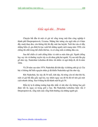 THÏË GIÚÁI NHÛÄNG CHUYÏÅN LAÅ                                                       109




                          Giêëc nguã daâi... 20 nùm

       Chuyïån bùæt àêìu tûâ möåt cö gaái treã söëng trong möåt khu cöng nghiïåp úã
thaânh phöë Dnepropetrosvk, Ucraina. Nhûäng bûác tûúâng cuãa ngöi nhaâ cö úã baám
àêìy muöåi than àen, coân khöng khñ thò àêìy muâi lûu huyânh. Tuöíi thú cuãa cö àêìy
nhûäng biïën cöë, gia àònh bõ truåc xuêët búãi nhûäng ngûúâi caách maång nùm 1930, coân
chöìng thò chïët trong thïë chiïën thûá hai, vaâ cö cuäng mêët caã nhûäng àûáa con.

      Sau thïë chiïën cö cûúái chöìng khaác vaâ sinh ra möåt chaáu gaái. Ngûúâi chöìng
hay say xón vaâ thûúâng xuyïn xaãy ra caäi nhau giûäa hai ngûúâi. Vaâ sau möåt lêìn gêy
göî nhû vêåy, Nadezhda Lebedina àaä khoác rêët nhiïìu vaâ nguã thiïëp ài, àoá laâ nùm
1954.

        Vaâ 20 nùm sau nùm 1974, Nadezhda àaä tónh dêåy vaâ khöng nhúá gò caã. Caác
baác sô khöng thïí hiïíu nguyïn nhên gò àaä khiïën Nadezhda nguã lêu nhû vêåy.
       Khi Nadezhda, luác naây àaä 54 tuöíi, tónh dêåy, baâ tröng coân treã nhû khi baâ,
möåt cö gaái bùæt àêìu giêëc nguã kia, tuy nhiïn ngay sau àoá baâ àaä trúã nïn giaâ möåt
caách nhanh choáng. Sau 6 thaáng baâ àaä thaânh möåt baâ giaâ 54.

      Àiïìu kyâ laå laâ nhûäng trûúâng húåp àöåc nhêët vö nhõ nhû vêìy khöng bao giúâ
àûúåc tiïët löå, ngay caã trong giúái y hoåc. Baâ Nadezhda Lebedina hiïån vêîn úã
Dnepropetrovsk, söëng möåt cuöåc söëng bònh thûúâng cuãa nhûäng ngûúâi giaâ




http://www.ebooks.vdcmedia.com
 