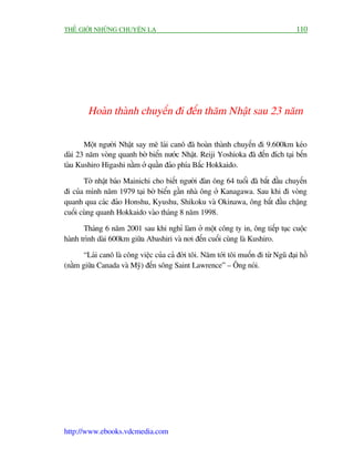 THÏË GIÚÁI NHÛÄNG CHUYÏÅN LAÅ                                                         110




        Hoaân thaânh chuyïën ài àïën thùm Nhêåt sau 23 nùm

       Möåt ngûúâi Nhêåt say mï laái canö àaä hoaân thaânh chuyïën ài 9.600km keáo
daâi 23 nùm voâng quanh búâ biïín nûúác Nhêåt. Reiji Yoshioka àaä àïën àñch taåi bïën
taâu Kushiro Higashi nùçm úã quêìn àaão phña Bùæc Hokkaido.

       Túâ nhêåt baáo Mainichi cho biïët ngûúâi àaân öng 64 tuöíi àaä bùæt àêìu chuyïën
ài cuãa mònh nùm 1979 taåi búâ biïín gêìn nhaâ öng úã Kanagawa. Sau khi ài voâng
quanh qua caác àaão Honshu, Kyushu, Shikoku vaâ Okinawa, öng bùæt àêìu chùång
cuöëi cuâng quanh Hokkaido vaâo thaáng 8 nùm 1998.

       Thaáng 6 nùm 2001 sau khi nghó laâm úã möåt cöng ty in, öng tiïëp tuåc cuöåc
haânh trònh daâi 600km giûäa Abashiri vaâ núi àïën cuöëi cuâng laâ Kushiro.

       “Laái canö laâ cöng viïåc cuãa caã àúâi töi. Nùm túái töi muöën ài tûâ Nguä àaåi höì
(nùçm giûäa Canada vaâ Myä) àïën söng Saint Lawrence” – Öng noái.




http://www.ebooks.vdcmedia.com
 