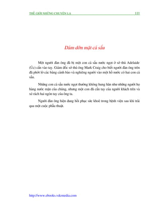THÏË GIÚÁI NHÛÄNG CHUYÏÅN LAÅ                                                        111




                            Daám dúän mùåt caá sêëu

       Möåt ngûúâi àaân öng àaä bõ möåt con caá sêëu nûúác ngoåt úã súã thuá Adelaide
(UÁc) cùæn vaâo tay. Giaám àöëc súã thuá öng Mark Craig cho biïët ngûúâi àaân öng trïn
àaä phúát lúâ caác baãng caãnh baáo vaâ nghiïng ngûúâi vaâo möåt höì nûúác coá hai con caá
sêëu.

        Nhûäng con caá sêëu nûúác ngoåt thûúâng khöng hung haän nhû nhûäng ngûúâi hoå
haâng nûúác mùån cuãa chuáng, nhûng möåt con àaä cùæn tay cuãa ngûúâi khaách trïn vaâ
xeá raách hai ngoán tay cuãa öng ta.
     Ngûúâi àaân öng hiïån àang höìi phuåc sûác khoeã trong bïånh viïån sau khi traãi
qua möåt cuöåc phêîu thuêåt.




http://www.ebooks.vdcmedia.com
 