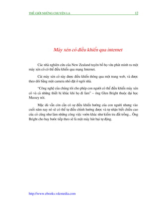 THÏË GIÚÁI NHÛÄNG CHUYÏÅN LAÅ                                                          12




                    Maáy xeán coã àiïìu khiïín qua internet

      Caác nhaâ nghiïn cûáu cuãa New Zealand tuyïn böë hoå vûâa phaát minh ra möåt
maáy xeán coã coá thïí àiïìu khiïín qua maång Internet.

      Caái maáy xeán coã naây àûúåc àiïìu khiïín thöng qua möåt trang web, vaâ àûúåc
theo doäi bùçng möåt camera nhoã àùåt úã ngöi nhaâ.
        “Cöng nghïå cuãa chuáng töi cho pheáp con ngûúâi coá thïí àiïìu khiïín maáy xeán
coã vaâ caã nhûäng thiïët bõ khaác khi hoå ài laâm” – öng Glen Bright thuöåc àaåi hoåc
Massey noái.

       Mùåc duâ vêîn coân cêìn coá sûå àiïìu khiïín hûúáng cuãa con ngûúâi nhûng vaâo
cuöëi nùm nay noá seä coá thïí tûå àiïìu chónh hûúáng àûúåc vaâ tûå nhêån biïët chiïìu cao
cuãa coã cuäng nhû laâm nhûäng cöng viïåc vûúân khaác nhû kiïím tra àêët tröìng... Öng
Bright cho hay bûúác tiïëp theo seä laâ möåt maáy huát buåi tûå àöång.




http://www.ebooks.vdcmedia.com
 