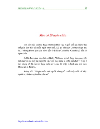 THÏË GIÚÁI NHÛÄNG CHUYÏÅN LAÅ                                                                13




                             Meâo coá 28 ngoán chên

        Möåt con meâo sau khi àûúåc cûáu thoaát khoãi viïåc bõ giïët chïët àaä phaá kyã luåc
thïë giúái: con meâo coá nhiïìu ngoán nhên nhêët. Kyã luåc cuãa saách Guinness hiïån nay
laâ 27 nhûng Bobbi (tïn con meâo) àïën tûâ British Columbia (Canada) coá àïën 28
ngoán chên.

      Bobbi àûúåc phaát hiïån búãi cö Kathy Williams khi cö àang laâm cöng viïåc
tònh nguyïån taåi möåt traåi nuöi thuá vêåt. Con meâo àaáng leä seä bõ giïët chïët vò bõ têåt úã
tim nhûng cö àaä cêìu xin àûúåc nuöi noá vaâ sau àoá nhêån ra bïånh cuãa con meâo
khöng coá gò àaáng lo.

       Kathy noái: “Noá yïu mïën moåi ngûúâi, nhûng toã ra rêët mïåt moãi vúái viïåc
ngûúâi ta cûá àïëm ngoán chên cuãa noá.”




http://www.ebooks.vdcmedia.com
 