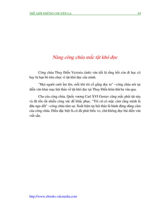 THÏË GIÚÁI NHÛÄNG CHUYÏÅN LAÅ                                                           14




                  Naâng cöng chuáa mùæc têåt khoá àoåc

      Cöng chuáa Thuyå Àiïín Victoria (aãnh) vûâa tiïët löå rùçng höìi coân ài hoåc cö
hay bõ baån beâ trïu choåc vò têåt khoá àoåc cuãa mònh.
       "Moåi ngûúâi cûúâi êìm lïn, möîi khi töi cöë gùæng àoåc to" - cöng chuáa noái taåi
diïîn vùn khai maåc höåi thaão vïì têåt khoá àoåc taåi Thuyå Àiïín höm thûá ba vûâa qua.
         Cha cuãa cöng chuáa, Quöëc vûúng Carl XVI Gustav cuäng mùæc phaãi têåt naây
vaâ àaä töën rêët nhiïìu cöng sûác àïí khùæc phuåc. "Töi cûá coá mùåc caãm rùçng mònh laâ
àûáa ngu döët" - cöng chuáa têm sûå. Xuêët hiïån taåi höåi thaão laâ haânh àöång duäng caãm
cuãa cöng chuáa. Àiïìu àùåc biïåt laâ cö àaä phaát biïíu vo, chûá khöng àoåc baâi diïîn vùn
viïët sùén.




http://www.ebooks.vdcmedia.com
 