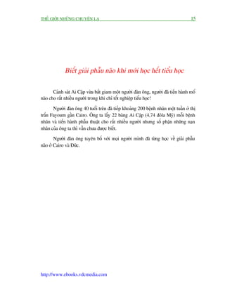 THÏË GIÚÁI NHÛÄNG CHUYÏÅN LAÅ                                                         15




             Biïët giaãi phêîu naäo khi múái hoåc hïët tiïíu hoåc

       Caãnh saát Ai Cêåp vûâa bùæt giam möåt ngûúâi àaân öng, ngûúâi àaä tiïën haânh möí
naäo cho rêët nhiïìu ngûúâi trong khi chó töët nghiïåp tiïíu hoåc!

       Ngûúâi àaân öng 40 tuöíi trïn àaä tiïëp khoaãng 200 bïånh nhên möåt tuêìn úã thõ
trêën Fayoum gêìn Cairo. Öng ta lêëy 22 baãng Ai Cêåp (4,74 àöla Myä) möîi bïånh
nhên vaâ tiïën haânh phêîu thuêåt cho rêët nhiïìu ngûúâi nhûng söë phêån nhûäng naån
nhên cuãa öng ta thò vêîn chûa àûúåc biïët.

        Ngûúâi àaân öng tuyïn böë vúái moåi ngûúâi mònh àaä tûâng hoåc vïì giaãi phêîu
naäo úã Cairo vaâ Àûác.




http://www.ebooks.vdcmedia.com
 