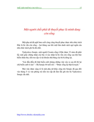 THÏË GIÚÁI NHÛÄNG CHUYÏÅN LAÅ                                                           17




         Möåt ngûúâi chïët phaãi ài thuyïët phuåc laâ mònh àang
                            coân söëng

       Möåt phuå nûä àaä nghó hûu cuöëi cuâng cuäng thuyïët phuåc àûúåc nhaâ chûác traách
Àûác laâ baâ vêîn coân söëng – hai thaáng sau khi möåt baãn danh saách ngúá ngêín cuãa
nhaâ chûác traách ghi baâ àaä chïët.

       Vjekoslava Smajic, möåt ngûúâi Croatia söëng úã Àûác àûúåc 33 nùm àaä phaãi
lêëy möåt giêëy chûáng nhêån cuãa baác sô xaác nhêån laâ baâ vêîn coân söëng sau khi baão
hiïím nhên thoå, tiïìn trúå cêëp vaâ taâi khoaãn nhaâ bùng cuãa baâ bõ àoáng laåi.

       “Luác àêìu àiïìu àoá thêåt buöìn cûúâi nhûng nhûäng viïåc xaãy ra sau àoá thò laåi
chaã buöìn cûúâi tñ naâo” – Baâ Samjic 64 tuöíi noái – “Àûúåc söëng laåi thêåt laâ tuyïåt.”

       Moåi viïåc àûúåc saáng toã laâ möåt phuå nûä khaác cuäng tïn Smajic àaä qua àúâi
vaâo thaáng 5 vaâ vùn phoâng traã tiïìn trúå cêëp àaä lêìm lêîn ghi tïn baâ Vjekoslava
Smajic àaä chïët.




http://www.ebooks.vdcmedia.com
 